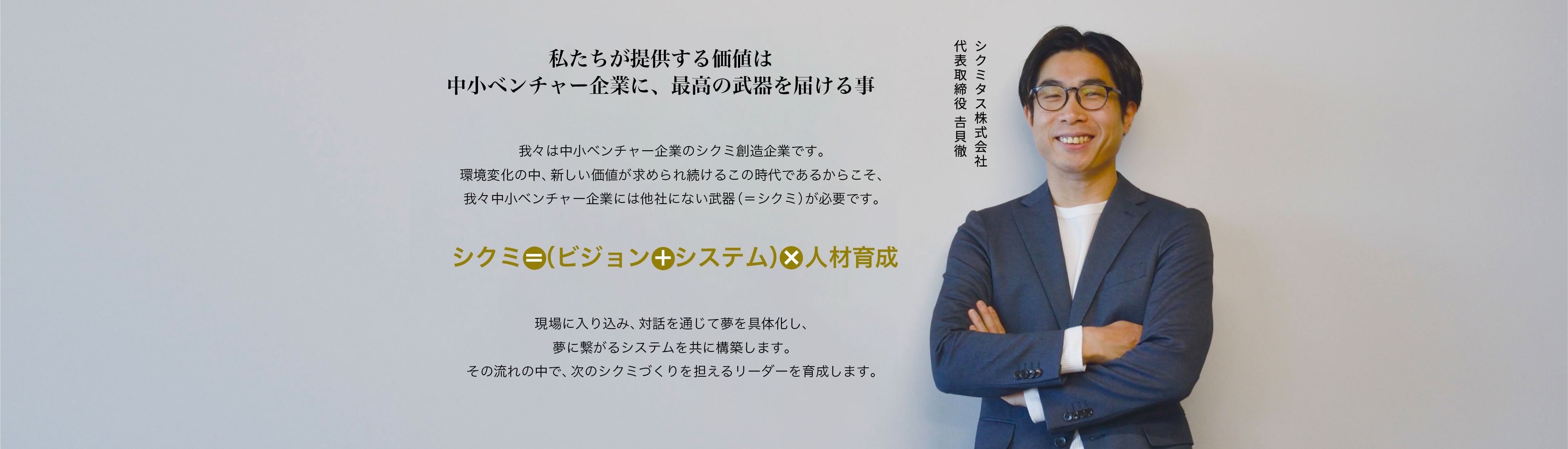 中小ベンチャー企業にこそ、最高の武器を,我々は中小ベンチャー企業のシクミ創造企業です。人材不足の中、新しい価値が求められ続けるこの時代であるからこそ、我々中小ベンチャー企業には他社にない武器(=シクミ)が必要です。シクミ=具体化された夢+システム+人材育成,現場に入り込み、対話を通して夢を具体化し、ワクワクするシステムを共に形作っていきます。システム開発だけでなく、それを活用する人材の育成を通して会社の夢をかなえます。